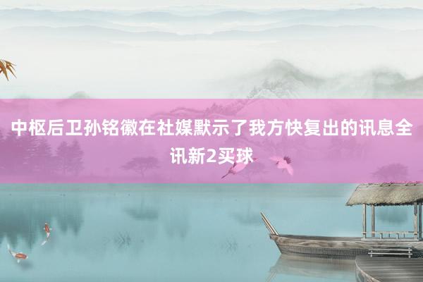 中枢后卫孙铭徽在社媒默示了我方快复出的讯息全讯新2买球