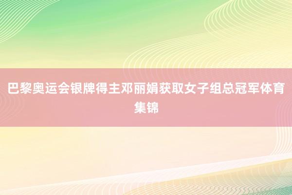 巴黎奥运会银牌得主邓丽娟获取女子组总冠军体育集锦