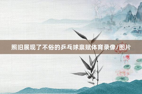 照旧展现了不俗的乒乓球禀赋体育录像/图片