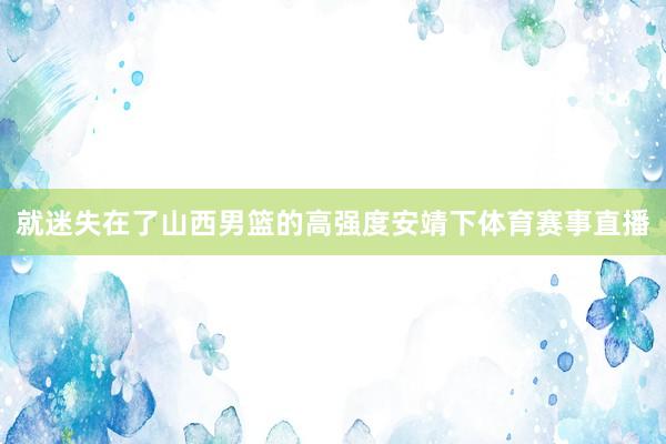 就迷失在了山西男篮的高强度安靖下体育赛事直播