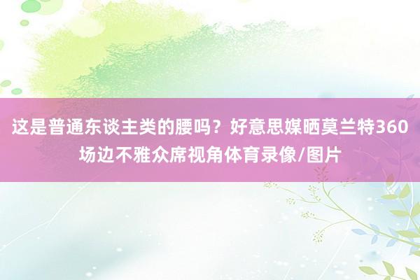 这是普通东谈主类的腰吗？好意思媒晒莫兰特360场边不雅众席视角体育录像/图片