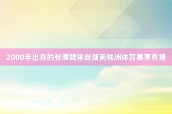 2000年出身的张溟鲲来自湖南株洲体育赛事直播