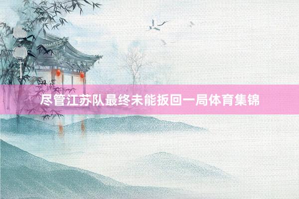 尽管江苏队最终未能扳回一局体育集锦