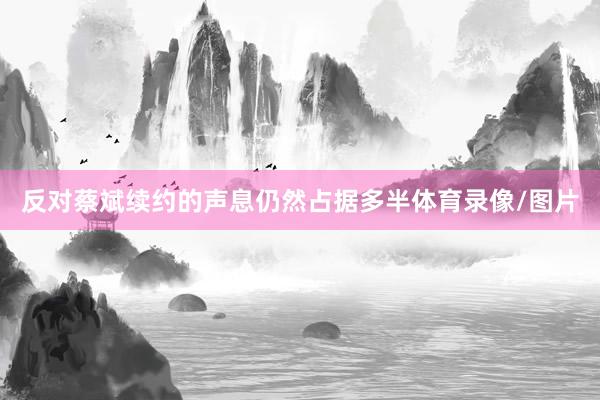反对蔡斌续约的声息仍然占据多半体育录像/图片