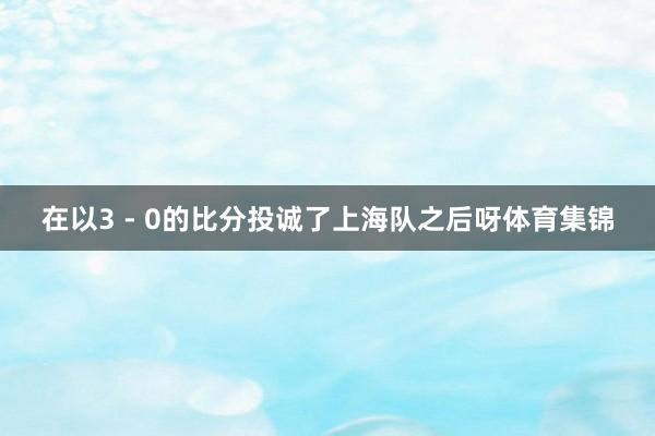 在以3 - 0的比分投诚了上海队之后呀体育集锦