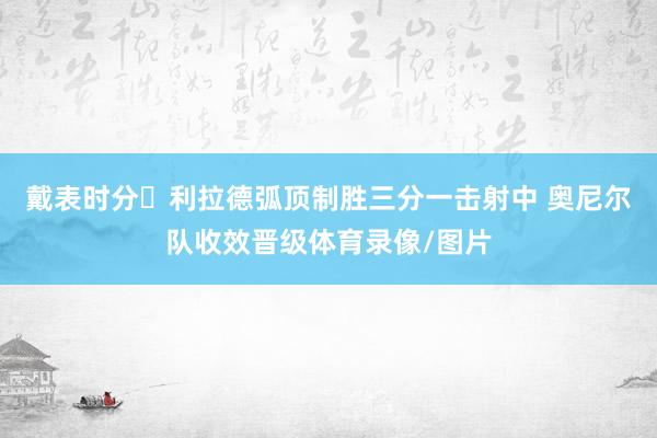 戴表时分⌚利拉德弧顶制胜三分一击射中 奥尼尔队收效晋级体育录像/图片