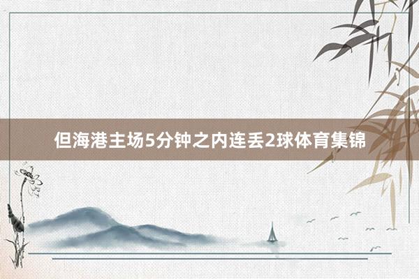 但海港主场5分钟之内连丢2球体育集锦