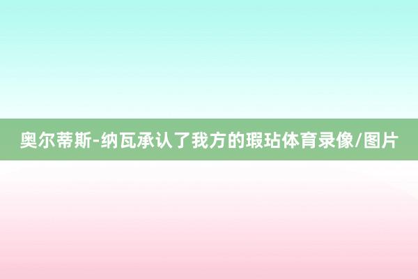 奥尔蒂斯-纳瓦承认了我方的瑕玷体育录像/图片