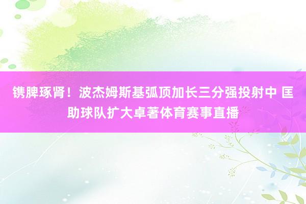 镌脾琢肾！波杰姆斯基弧顶加长三分强投射中 匡助球队扩大卓著体育赛事直播