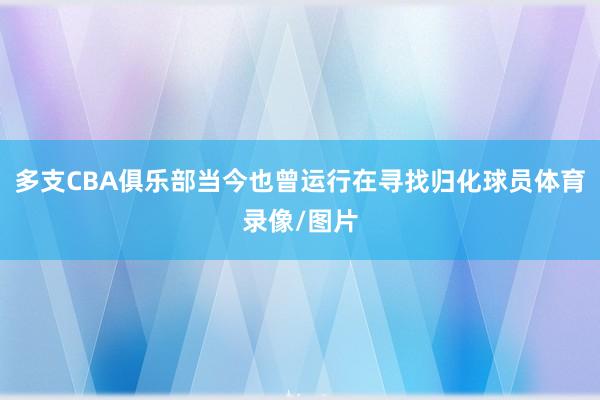 多支CBA俱乐部当今也曾运行在寻找归化球员体育录像/图片