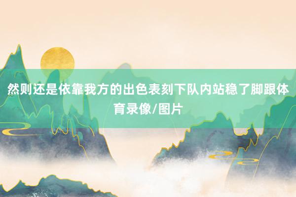 然则还是依靠我方的出色表刻下队内站稳了脚跟体育录像/图片