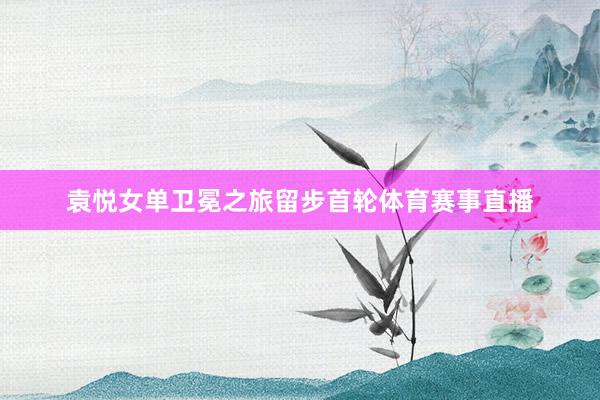 袁悦女单卫冕之旅留步首轮体育赛事直播