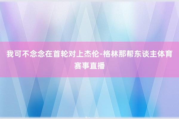 我可不念念在首轮对上杰伦-格林那帮东谈主体育赛事直播