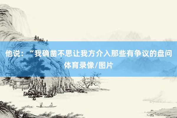 他说：“我确凿不思让我方介入那些有争议的盘问体育录像/图片