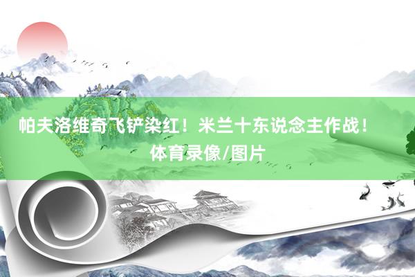 帕夫洛维奇飞铲染红！米兰十东说念主作战！    体育录像/图片