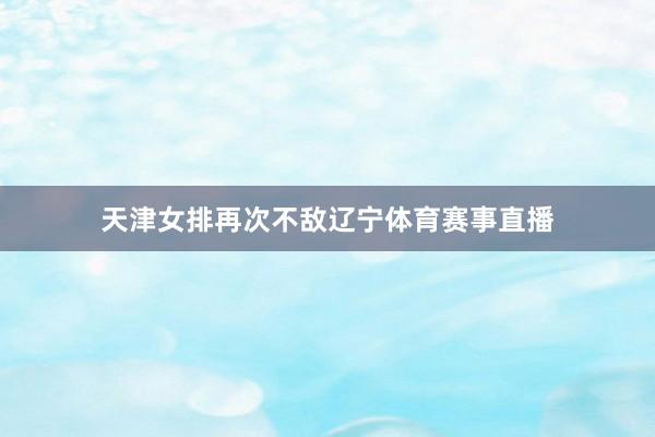 天津女排再次不敌辽宁体育赛事直播