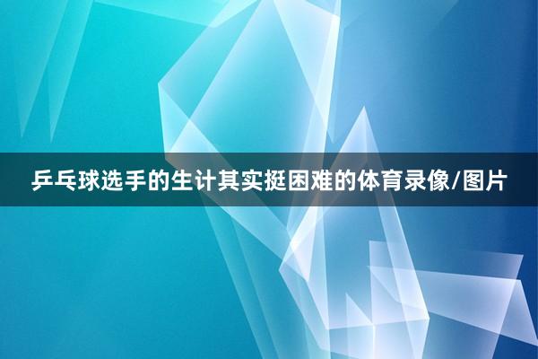 乒乓球选手的生计其实挺困难的体育录像/图片