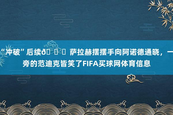 “冲破”后续😂萨拉赫摆摆手向阿诺德通晓，一旁的范迪克皆笑了FIFA买球网体育信息