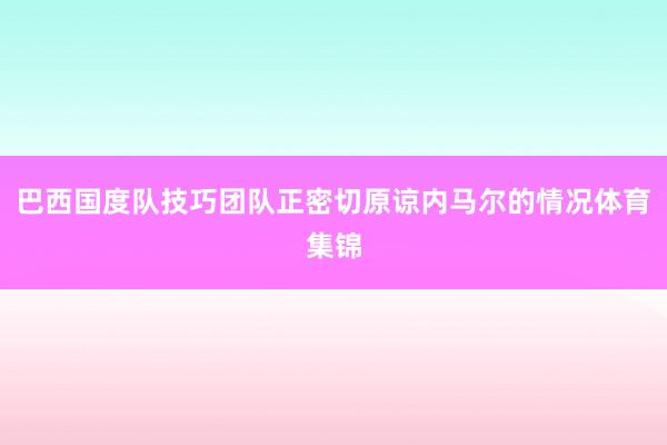 巴西国度队技巧团队正密切原谅内马尔的情况体育集锦