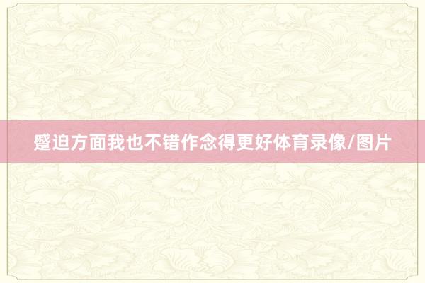 蹙迫方面我也不错作念得更好体育录像/图片
